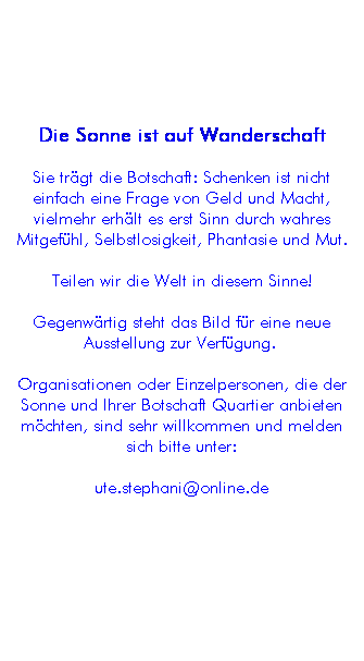 Textfeld: Die Sonne ist auf Wanderschaft
Sie tr�gt die Botschaft: Schenken ist nicht einfach eine Frage von Geld und Macht, vielmehr erh�lt es erst Sinn durch wahres Mitgef�hl, Selbstlosigkeit, Phantasie und Mut.
Teilen wir die Welt in diesem Sinne!
Gegenw�rtig steht das Bild f�r eine neue Ausstellung zur Verf�gung.&nbsp;
Organisationen oder Einzelpersonen, die der Sonne und Ihrer Botschaft Quartier anbieten m�chten, sind sehr willkommen und melden sich bitte unter:
ute.stephani@online.de
&nbsp;
