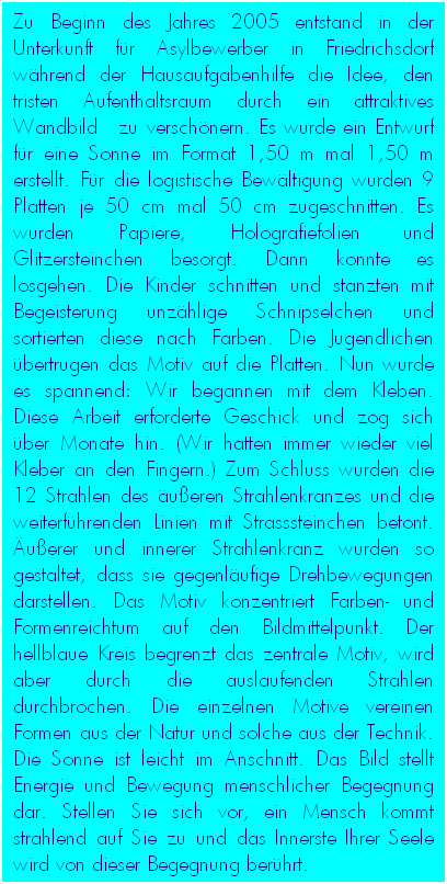 Textfeld: Zu Beginn des Jahres 2005 entstand in der Unterkunft f�r Asylbewerber in Friedrichsdorf w�hrend der Hausaufgabenhilfe die Idee, den tristen Aufenthaltsraum durch ein attraktives Wandbild&nbsp; zu versch�nern. Es wurde ein Entwurf f�r eine Sonne im Format 1,50 m mal 1,50 m erstellt. F�r die logistische Bew�ltigung wurden 9 Platten je 50 cm mal 50 cm zugeschnitten. Es wurden Papiere, Holografiefolien und Glitzersteinchen besorgt. Dann konnte es losgehen. Die Kinder schnitten und stanzten mit Begeisterung unz�hlige Schnipselchen und sortierten diese nach Farben. Die Jugendlichen �bertrugen das Motiv auf die Platten. Nun wurde es spannend: Wir begannen mit dem Kleben. Diese Arbeit erforderte Geschick und zog sich �ber Monate hin. (Wir hatten immer wieder viel Kleber an den Fingern.) Zum Schluss wurden die 12 Strahlen des �u�eren Strahlenkranzes und die weiterf�hrenden Linien mit Strasssteinchen betont. �u�erer und innerer Strahlenkranz wurden so gestaltet, dass sie gegenl�ufige Drehbewegungen darstellen. Das Motiv konzentriert Farben- und Formenreichtum auf den Bildmittelpunkt. Der hellblaue Kreis begrenzt das zentrale Motiv, wird aber durch die auslaufenden Strahlen durchbrochen. Die einzelnen Motive vereinen Formen aus der Natur und solche aus der Technik. Die Sonne ist leicht im Anschnitt. Das Bild stellt Energie und Bewegung menschlicher Begegnung dar. Stellen Sie sich vor, ein Mensch kommt strahlend auf Sie zu und das Innerste Ihrer Seele wird von dieser Begegnung ber�hrt.&nbsp;&nbsp;&nbsp;&nbsp; 
&nbsp;
