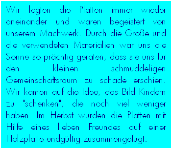 Textfeld: Wir legten die Platten immer wieder aneinander und waren begeistert von unserem Machwerk. Durch die Größe und die verwendeten Materialien war uns die Sonne so prächtig geraten, dass sie uns für den kleinen schmuddeligen Gemeinschaftsraum zu schade erschien. Wir kamen auf die Idee, das Bild Kindern zu "schenken", die noch viel weniger haben. Im Herbst wurden die Platten mit Hilfe eines lieben Freundes auf einer Holzplatte endgültig zusammengefügt.