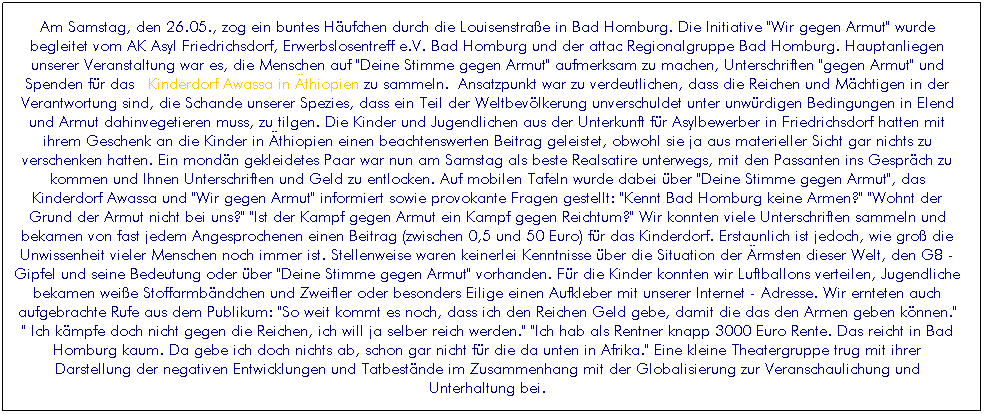 Textfeld: Am Samstag, den 26.05., zog ein buntes H�ufchen durch die Louisenstra�e in Bad Homburg. Die Initiative "Wir gegen Armut" wurde begleitet vom AK Asyl Friedrichsdorf, Erwerbslosentreff e.V. Bad Homburg und der attac Regionalgruppe Bad Homburg. Hauptanliegen unserer Veranstaltung war es, die Menschen auf "Deine Stimme gegen Armut" aufmerksam zu machen, Unterschriften "gegen Armut" und Spenden f�r das&nbsp; Kinderdorf Awassa in �thiopien zu sammeln.&nbsp;Ansatzpunkt war zu verdeutlichen, dass die Reichen und M�chtigen in der Verantwortung sind, die Schande unserer Spezies, dass ein Teil der Weltbev�lkerung unverschuldet unter unw�rdigen Bedingungen in Elend und Armut dahinvegetieren muss, zu tilgen. Die Kinder und Jugendlichen aus der Unterkunft f�r Asylbewerber in Friedrichsdorf hatten mit ihrem Geschenk an die Kinder in �thiopien einen beachtenswerten Beitrag geleistet, obwohl sie ja aus materieller Sicht gar nichts zu verschenken hatten. Ein mond�n gekleidetes Paar war nun am Samstag als beste Realsatire unterwegs, mit den Passanten ins Gespr�ch zu kommen und Ihnen Unterschriften und Geld zu entlocken. Auf mobilen Tafeln wurde dabei �ber "Deine Stimme gegen Armut", das Kinderdorf Awassa und "Wir gegen Armut" informiert sowie provokante Fragen gestellt: "Kennt Bad Homburg keine Armen?" "Wohnt der Grund der Armut nicht bei uns?" "Ist der Kampf gegen Armut ein Kampf gegen Reichtum?" Wir konnten viele Unterschriften sammeln und bekamen von fast jedem Angesprochenen einen Beitrag (zwischen 0,5 und 50 Euro) f�r das Kinderdorf. Erstaunlich ist jedoch, wie gro� die Unwissenheit vieler Menschen noch immer ist. Stellenweise waren keinerlei Kenntnisse �ber die Situation der �rmsten dieser Welt, den G8 - Gipfel und seine Bedeutung oder �ber "Deine Stimme gegen Armut" vorhanden. F�r die Kinder konnten wir Luftballons verteilen, Jugendliche bekamen wei�e Stoffarmb�ndchen und Zweifler oder besonders Eilige einen Aufkleber mit unserer Internet - Adresse. Wir ernteten auch aufgebrachte Rufe aus dem Publikum: "So weit kommt es noch, dass ich den Reichen Geld gebe, damit die das den Armen geben k�nnen." " Ich k�mpfe doch nicht gegen die Reichen, ich will ja selber reich werden." "Ich hab als Rentner knapp 3000 Euro Rente. Das reicht in Bad Homburg kaum. Da gebe ich doch nichts ab, schon gar nicht f�r die da unten in Afrika." Eine kleine Theatergruppe trug mit ihrer Darstellung der negativen Entwicklungen und Tatbest�nde im Zusammenhang mit der Globalisierung zur Veranschaulichung und Unterhaltung bei.
