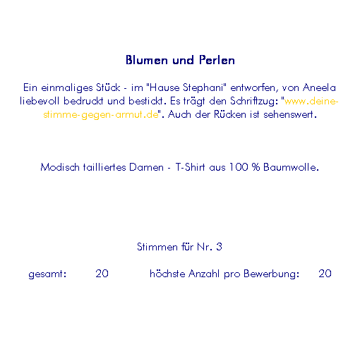 Textfeld: Blumen und Perlen
Ein einmaliges St�ck - im "Hause Stephani" entworfen, von Aneela liebevoll bedruckt und bestickt. Es tr�gt den Schriftzug: "www.deine-stimme-gegen-armut.de". Auch der R�cken ist sehenswert.
&nbsp;
Modisch tailliertes Damen - T-Shirt aus 100 % Baumwolle.
&nbsp; 
&nbsp;
Stimmen f�r Nr. 3
&nbsp;gesamt:&nbsp;&nbsp;&nbsp;&nbsp; 20&nbsp;&nbsp;&nbsp;&nbsp;&nbsp;&nbsp; h�chste Anzahl pro Bewerbung:&nbsp;&nbsp;&nbsp;20&nbsp; 
&nbsp;
