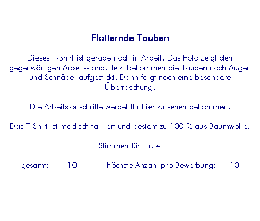 Textfeld: Flatternde Tauben
Dieses T-Shirt ist gerade noch in Arbeit. Das Foto zeigt den gegenw�rtigen Arbeitsstand. Jetzt bekommen die Tauben noch Augen und Schn�bel aufgestickt. Dann folgt noch eine besondere �berraschung.
Die Arbeitsfortschritte werdet Ihr hier zu sehen bekommen.
Das T-Shirt ist modisch tailliert und besteht zu 100 % aus Baumwolle.
Stimmen f�r Nr. 4
&nbsp;gesamt:&nbsp;&nbsp;&nbsp;&nbsp;10&nbsp;&nbsp;&nbsp;&nbsp;&nbsp;&nbsp; h�chste Anzahl pro Bewerbung:&nbsp;&nbsp;&nbsp;10&nbsp; 
&nbsp;
