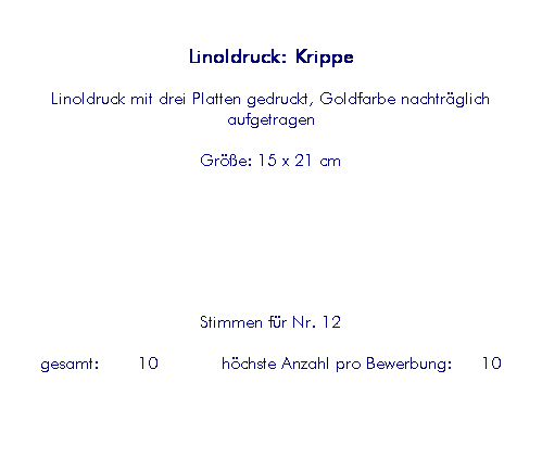 Textfeld: Linoldruck: Krippe
Linoldruck mit drei Platten gedruckt, Goldfarbe nachtr�glich aufgetragen
Gr��e: 15 x 21 cm
&nbsp;
&nbsp;
&nbsp;
Stimmen f�r Nr. 12
&nbsp;gesamt:&nbsp;&nbsp;&nbsp;&nbsp;10&nbsp;&nbsp;&nbsp;&nbsp;&nbsp;&nbsp; h�chste Anzahl pro Bewerbung:&nbsp;&nbsp;&nbsp;10&nbsp; 
&nbsp;
