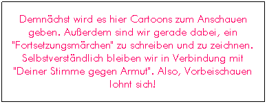 Textfeld: Demn�chst wird es hier Cartoons zum Anschauen geben. Au�erdem sind wir gerade dabei, ein "Fortsetzungsm�rchen" zu schreiben und zu zeichnen. Selbstverst�ndlich bleiben wir in Verbindung mit "Deiner Stimme gegen Armut". Also, Vorbeischauen lohnt sich!
